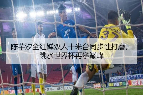 陈芋汐全红婵双人十米台同步性打磨，跳水世界杯再攀巅峰